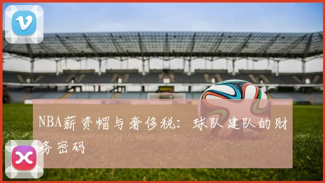 NBA薪资帽与奢侈税：球队建队的财务密码