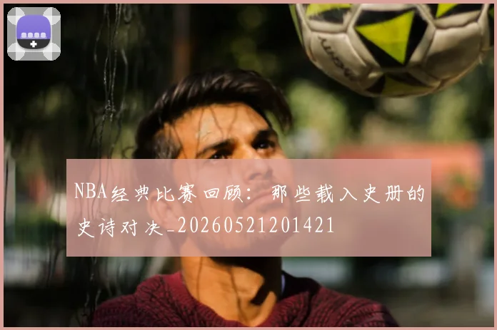 NBA经典比赛回顾:那些载入史册的史诗对决_20260521201421