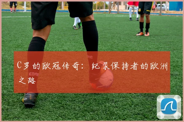 C罗的欧冠传奇：纪录保持者的欧洲之路