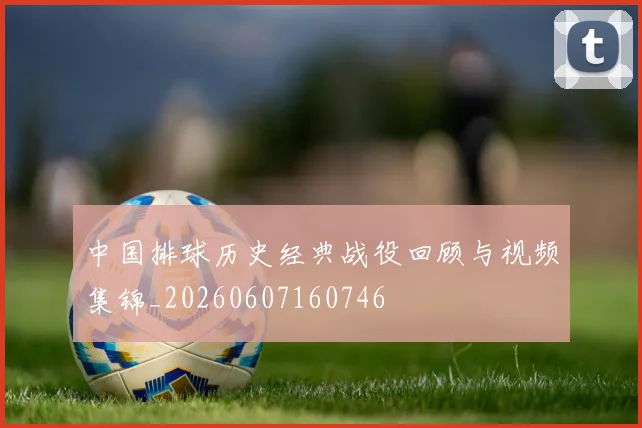 中国排球历史经典战役回顾与视频集锦_20260607160746