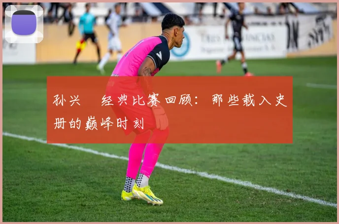 孙兴慜经典比赛回顾：那些载入史册的巅峰时刻