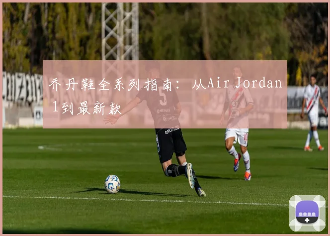 乔丹鞋全系列指南:从Air Jordan 1到最新款
