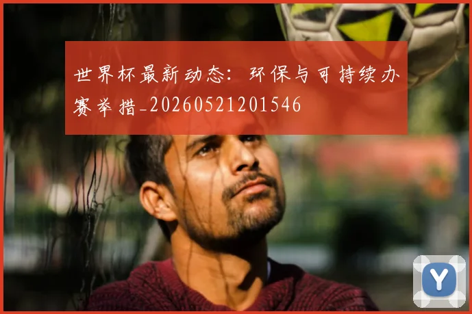 世界杯最新动态：环保与可持续办赛举措_20260521201546