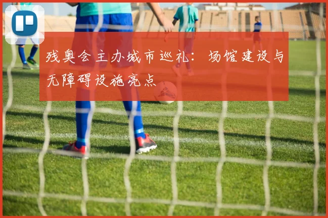 残奥会主办城市巡礼:场馆建设与无障碍设施亮点