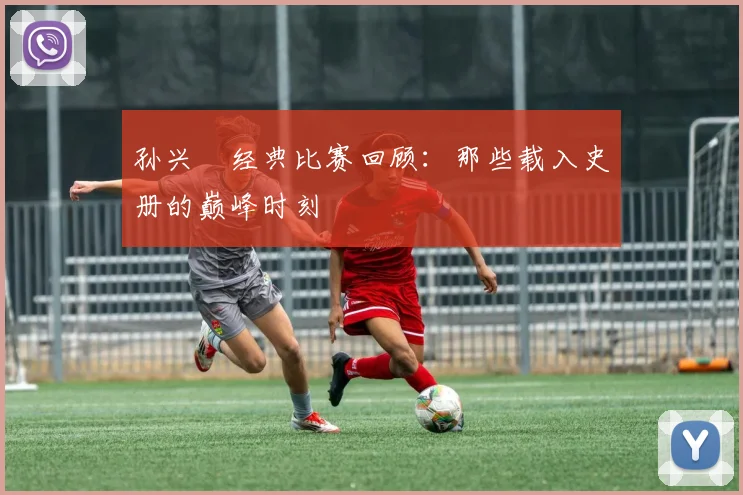 孙兴慜经典比赛回顾：那些载入史册的巅峰时刻