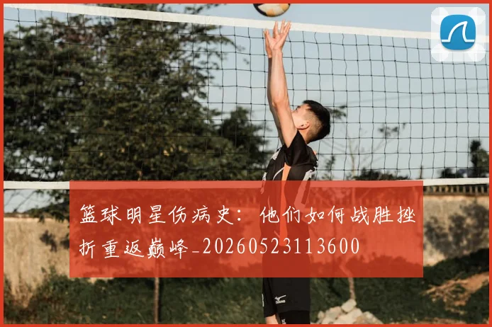 篮球明星伤病史:他们如何战胜挫折重返巅峰_20260523113600